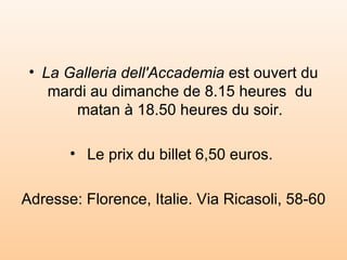 La Galleria dell'Accademia  est ouvert du mardi au dimanche de 8.15 heures  du matan à 18.50 heures du soir. Le prix du billet 6,50 euros.  Adresse: Florence, Italie. Via Ricasoli, 58-60 