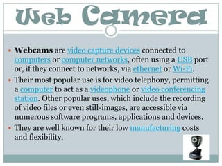 Web CameraWebcams are video capture devices connected to computers or computer networks, often using a USB port or, if they connect to networks, via ethernet or Wi-Fi.Their most popular use is for video telephony, permitting a computer to act as a videophone or video conferencing station. Other popular uses, which include the recording of video files or even still-images, are accessible via numerous software programs, applications and devices.They are well known for their low manufacturing costs and flexibility.