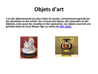 Objetsd'artL'un des départements les plus riches du musée, constamment agrandi par des donations et des achats. On y trouve des bijoux, des statuettes et des bibelots, mais aussi des meubles et des tapisseries. Les objets couvrent une période allant du haut Moyen Âge au milieu du XIXe siècle.