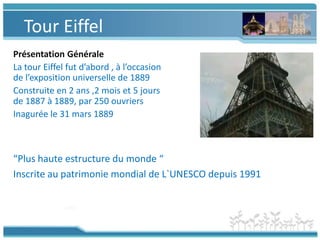 Tour EiffelPrésentation GénéraleLa tour Eiffel fut d’abord , à l’occasion de l’expositionuniverselle de 1889Construite en 2 ans ,2 mois et 5 jours de 1887 à 1889, par 250 ouvriersInagurée le 31 mars 1889“Plus haute estructure du monde “Inscriteaupatrimoniemondial de L`UNESCO depuis 1991
