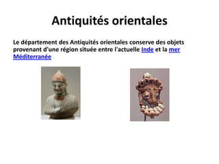 Ses collections sont réparties en 7 départements : Antiquités orientales, Antiquités égyptiennes, Antiquités grecques, étrusques et romaines ; Peintures, Sculptures, Objets d'art et Arts graphiques du Moyen Age jusqu'à 1850.Antiquités orientalesLe département des Antiquités orientales conserve des objets provenant d'une région située entre l'actuelle Inde et la mer Méditerranée