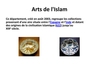 Arts de l'IslamCe département, créé en août 2003, regroupe les collections provenant d'une aire située entre l'Espagne et l'Inde et datant des origines de la civilisation Islamique (622) jusqu'au XIXe siècle.
