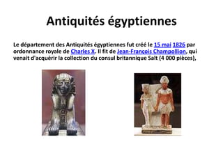 Antiquités égyptiennes Le département des Antiquités égyptiennes fut créé le 15 mai1826 par ordonnance royale de Charles X. Il fit de Jean-François Champollion, qui venait d'acquérir la collection du consul britannique Salt (4 000 pièces), 