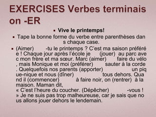   Vive le printemps!
  Tape la bonne forme du verbe entre parenthèses dan
                       s chaque case.
 (Aimer)      -tu le printemps ? C’est ma saison préféré
  e ! Chaque jour après l’école je      (jouer) au parc ave
  c mon frère et ma sœur. Marc (aimer)          faire du vélo
  , mais Monique et moi (préférer)         sauter à la corde
  . Quelquefois nos parents (apporter)                 un piq
  ue-nique et nous (dîner)                tous dehors. Qua
  nd il (commencer)          à faire noir, on (rentrer) à la
  maison. Maman dit,
  « C’est l’heure du coucher. (Dépêcher)             -vous !
  » Je ne suis pas trop malheureuse, car je sais que no
  us allons jouer dehors le lendemain.
 