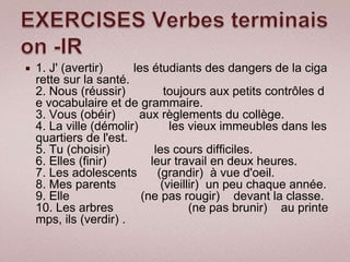    1. J' (avertir)     les étudiants des dangers de la ciga
    rette sur la santé.
    2. Nous (réussir)           toujours aux petits contrôles d
    e vocabulaire et de grammaire.
    3. Vous (obéir)       aux règlements du collège.
    4. La ville (démolir)        les vieux immeubles dans les
    quartiers de l'est.
    5. Tu (choisir)          les cours difficiles.
    6. Elles (finir)        leur travail en deux heures.
    7. Les adolescents        (grandir) à vue d'oeil.
    8. Mes parents             (vieillir) un peu chaque année.
    9. Elle               (ne pas rougir) devant la classe.
    10. Les arbres                    (ne pas brunir) au printe
    mps, ils (verdir) .
 