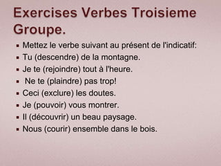    Mettez le verbe suivant au présent de l'indicatif:
   Tu (descendre) de la montagne.
   Je te (rejoindre) tout à l'heure.
    Ne te (plaindre) pas trop!
   Ceci (exclure) les doutes.
   Je (pouvoir) vous montrer.
   Il (découvrir) un beau paysage.
   Nous (courir) ensemble dans le bois.
 