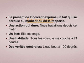    Le présent de l'indicatif exprime un fait qui se
    déroule au moment où on le rapporte.
   Une action qui dure: Nous travaillons depuis ce
    matin.
   Un état: Elle est sage.
   Une habitude: Tous les soirs, je me couche à 21
    heures.
   Des vérités générales: L'eau bout à 100 degrés.
 