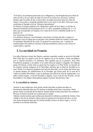 En Francia, la enseñanza preescolar no es obligatoria y está dirigida hacia los niños de
entre los dos y los seis años de edad. En este nivel existen tres secciones, la básica
(petite), para los niños de dos a cuatro años, la media (moyenne) para los niños de
cuatro a cinco años y la grande (grande) para los de cinco a seis años. Estos tres ciclos
conforman el llamado ciclo de “primeros aprendizajes”.
En francia el colegio empieza a ser obligatoria a partir de los 6 años y se divide en
educación primaria (Ecole primaire) de 6 a 11 años, secundaria (còllege) de 11 a 15
años, que corresponde con España a los 4 años de la E.S.O y bachiller desde los 16
hasta los 18.
Las vacaciones en Francia:
Los alumnos franceses tiene bastantes vacaciones a lo largo del año y aunque el
estudiante vaya al colegio por un período corto también tendrá las mismas vacaciones.
El calendario depende de las zonas. En general las vacaciones son: 1 semana en
otoño(octubre-noviembre),2 semanas en primavera(febrero-marzo) y dos meses en
verano (julio y agosto).

    3. La navidad en Francia
Los niños franceses tienen dos figuras a quienes responder cuando se acerca la Navidad.
Père Noël deja los regalos cerca de los zapatos (no en las medias o botas navideñas),
que se colocan próximos a la chimenea. Para aquéllos que no se portaron bien, Père
Fouettard le pregunta a sus padres si los niños merecen regalos o nalgadas. (En algunas
partes de Francia, el niño Jesús es quien trae los regalos y no Père Noël). La mayoría de
los hogares colocan imágenes de la Natividad, mientras que el árbol de Navidad no es
muy común. Los franceses preparan una torta de chocolate -con la forma del tronco que
se quema durante las celebraciones de la Navidad, que forma parte de la cena de la
víspera navideña (Reveillon), y que se prolonga más allá de la misa de medianoche. Los
niños reciben regalos el día de Navidad (y algunas veces el día de San Nicolás, el 6 de
Diciembre) y los adultos intercambian regalos el primer día del nuevo año.

 La navidad en Amiens.

Amiens es una ciudad que suele gustar mucho descubrir en plena navidad, un
monumento adecuado para que los turistas se puedan tomar unas vacaciones. Suele
gustar mucho el mercado de navidad de Amiens donde acuden para hacer las compras y
llevarse un bonito recuerdo de su paseo por la ciudad.
Además muchos turistas aprovechan para descubrir la fabulosa catedral de Amiens. Esta
ciudad es uno de los destinos clásicos para las parejas de esta época del año y es una
muy buena propuesta para que los turistas puedan conocer un nuevo lugar y vivir la
navidad en un destino diferente.




                                            2
 