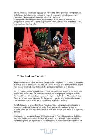 En esta localidad tiene lugar la procesión del Viernes Santo conocida como procesión
de la Sanch, dirigida por una persona en ropas de color rojo, llamado caparutxa
(penitente). No faltan desde luego los misterios y los gozos.
Los misterios son representaciones en tamaño real de las distintas escenas que
componen la Pasión. Por su parte los gozos son cantos de tristeza en nombre de María,
que se entonan desde el alba.




    7. Festival de Cannes.
Se pueden buscar las raíces del actual festival en la Venecia de 1932, donde se organizó
el primer festival internacional de cine. En aquella época el acontecimiento tenía mucho
más que ver con rivalidades nacionalistas que con las películas en sí mismas.

En 1938 todo el mundo esperaba que La Gran Ilusion de Jean Renoir se llevara el gran
premio en Venecia, pero la Coppa Mussolini se fue ex-aequo para Olympia, de Leni
Riefenstahl y la película italiana Luciano Serra pilota, de Goffredo Alessandrini. Los
franceses se marcharon iracundos del festival, así como los representantes británicos y
estadounidenses, en protesta por la irrupción de la política en el arte.

Inmediatamente, un grupo de críticos y cineastas franceses se reunieron para pedir al
gobierno francés que sufragase los gastos de un festival internacional de cine en
Francia, donde los filmes pudieran competir y ser vistos sin sesgos políticos ni represión
política.

Finalmente, el 1 de septiembre de 1939 se inauguró el Festival International du Film...
sólo para ser cancelado un día después por el inicio de la Segunda Guerra Mundial.
Acabada la guerra, en septiembre de 1946 se celebró la primera edición del festival. En




                                            2
 