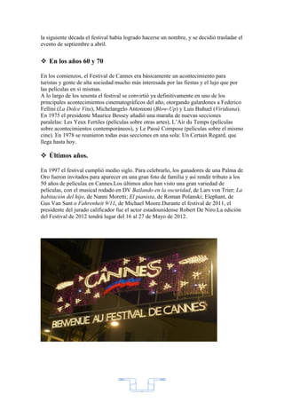 la siguiente década el festival había logrado hacerse un nombre, y se decidió trasladar el
evento de septiembre a abril.


 En los años 60 y 70

En los comienzos, el Festival de Cannes era básicamente un acontecimiento para
turistas y gente de alta sociedad mucho más interesada por las fiestas y el lujo que por
las películas en sí mismas.
A lo largo de los sesenta el festival se convirtió ya definitivamente en uno de los
principales acontecimientos cinematográficos del año, otorgando galardones a Federico
Fellini (La Dolce Vita), Michelangelo Antonioni (Blow-Up) y Luis Buñuel (Viridiana).
En 1975 el presidente Maurice Bessey añadió una maraña de nuevas secciones
paralelas: Les Yeux Fertiles (películas sobre otras artes), L’Air du Temps (películas
sobre acontecimientos contemporáneos), y Le Passé Compose (películas sobre el mismo
cine). En 1978 se reunieron todas esas secciones en una sola: Un Certain Regard, que
llega hasta hoy.

 Últimos años.

En 1997 el festival cumplió medio siglo. Para celebrarlo, los ganadores de una Palma de
Oro fueron invitados para aparecer en una gran foto de familia y así rendir tributo a los
50 años de películas en Cannes.Los últimos años han visto una gran variedad de
películas, con el musical rodado en DV Bailando en la oscuridad, de Lars von Trier; La
habitación del hijo, de Nanni Moretti; El pianista, de Roman Polanski; Elephant, de
Gus Van Sant o Fahrenheit 9/11, de Michael Moore.Durante el festival de 2011, el
presidente del jurado calificador fue el actor estadounidense Robert De Niro.La edición
del Festival de 2012 tendrá lugar del 16 al 27 de Mayo de 2012.




                                            2
 