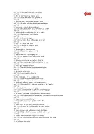//// || || Je marche devant ma maison
//// ||
|| Ella se duerme en su propia cama
//// || || Elle dort dans son (propre) lit
//// ||
|| El avión vuela encima de las montañas
//// || || L'avion vole au-dessus des montagnes
//// ||
|| Corremos a través del gran jardín
//// || || Nous courrons à travers le grand jardin
//// ||
|| El libro está colocado encima de la mesa
//// || || Le livre est sur la table
//// ||
|| Entro la tienda contigo
//// || || J'entre dans la boutique avec toi
//// ||
|| Voy a la ciudad por tren
//// || || Je vais en ville en train
//// ||
|| El árbol crece rápidamente
//// || || Les arbres poussent vite
//// ||
|| Trabaja en una fábrica pequeña
//// || || Il travaille dans une petite usine
//// ||
|| El tonto presidente se cayó en el nariz
//// || || Le stupide président tombe sur le nez
//// ||
|| Claro que creemos en Diós
//// || || Nous croyons certainemetn en Dieu
//// ||
|| Me quejo del precio
//// || || Je me plains du prix
//// ||
|| Ella me lanza a mí la cara pelota
//// || || Elle me lance la balle couteuse
//// ||
|| El abuelo enfermo muere cerca del hospital
//// || || Le grand-père malade meurt près de l'hôpital
//// ||
|| Entiendo las frases en esta página
//// || || Je comprends les phrases de cette page
//// ||
|| La abuela cuenta al niño una historia interesante
//// || || La grand-mère raconte à l'enfant une histoire intéressante
//// ||
|| Esperamos que estudie duro
//// || || Nous espérons qu'il travaille dur
//// ||
|| Tiene una cuchilla en la mano izquierda
//// || || Il tient un couteau dans sa main gauche
//// ||
|| Nuestro destino se ubica dentro de dos lagos
//// || || Notre destination est entre les deux lacs
//// ||
|| Cocina comida de sencillo para su amiga
//// || || Il cuisine quelque chose de simple pour son amie
//// ||
|| Es bella por la tarde

4

 