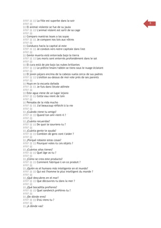 //// || || La fille est superbe dans la soir
//// ||
|| El animal violente se fue de su jaula
//// || || L'animal violent est sorti de sa cage
//// ||
|| Comparo nuestras leyes a las suyas
//// || || Je compare nos lois aux vôtres
//// ||
|| Conduzco hacia la capital al este
//// || || Je conduis vers notre capitale dans l'est
//// ||
|| Gente muerta está enterrada bajo la tierra
//// || || Les morts sont enterrés profondément dans le sol
//// ||
|| El cura está de pie bajo las nubes brillantes
//// || || Le prêtre/imam/rabbin se tiens sous le nuage éclatant
//// ||
|| El joven pájaro encima de la cabeza vuela cerca de sus padres
//// || || L'oisillon au-dessus de moi vole près de ses parents
//// ||
|| Huyo en la escuela dañada
//// || || Je fuis dans l'école abîmée
//// ||
|| Este agua viene de un lugar lejano
//// || || Cette eau vient de loin
//// ||
|| Pensaba de la vida mucho
//// || || J'ai beaucoup réfléchi à la vie
//// ||
|| ¿Cuándo viene tu amigo?
//// || || Quand ton ami vient-il ?
//// ||
|| ¿Cuánto recuerdas?
//// || || De quoi te souviens-tu ?
//// ||
|| ¿Cuánta gente te ayuda?
//// || || Combien de gens vont t'aider ?
//// ||
|| ¿Porqué robaste estas cosas?
//// || || Pourquoi voles-tu ces objets ?
//// ||
|| ¿Cuántos años tienes?
//// || || Quel âge as-tu ?
//// ||
|| ¿Cómo se crea este producto?
//// || || Comment fabrique-t-on ce produit ?
//// ||
|| ¿Quién es el humano más inteligente en el mundo?
//// || || Qui est l'homme le plus intelligent du monde ?
//// ||
|| ¿Qué descubres en el mar?
//// || || Que découvres-tu dans la mer ?
//// ||
|| ¿Qué bocadilla prefieres?
//// || || Quel sandwich préfères-tu ?
//// ||
|| ¿De dónde eres?
//// || || D'où viens-tu ?
//// ||
|| ¿A dónde vas?

5

 