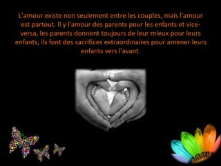 L'amour existe non seulement entre les couples, mais l'amour
est partout. Il y l'amour des parents pour les enfants et vice-
versa, les parents donnent toujours de leur mieux pour leurs
enfants, ils font des sacrifices extraordinaires pour amener leurs
enfants vers l'avant.
 