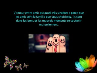 L'amour entre amis est aussi très sincères s parce que
les amis sont la famille que vous choisissez, ils sont
dans les bons et les mauvais moments se soutenir
mutuellement.
 