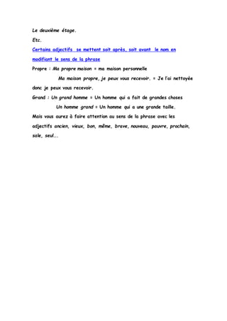 Le deuxième étage. 
Etc. 
Certains adjectifs se mettent soit après, soit avant le nom en 
modifiant le sens de la phrase 
Propre : Ma propre maison = ma maison personnelle 
Ma maison propre, je peux vous recevoir. = Je l’ai nettoyée 
donc je peux vous recevoir. 
Grand : Un grand homme = Un homme qui a fait de grandes choses 
Un homme grand = Un homme qui a une grande taille. 
Mais vous aurez à faire attention au sens de la phrase avec les 
adjectifs ancien, vieux, bon, même, brave, nouveau, pauvre, prochain, 
sale, seul…. 
