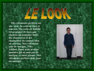 LE LOOK Mes vêtements préférés est une veste du couleur bleu et marron. Ma veste est habillé est pratique. Je mets une chemise un pantalon short, des chaussures et des chaussettes du couleur bleu ou marron. Mes vêtements sont de marque, Nike, Adidas, Joma mais je mets aussides qui ne sont pas de marque, et aussi jemme. Mes vêtements préférés sont pour un manage. 