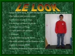 LE LOOK J,adore le look sport. Je porte un blouson, una chemise, jean et basket.  -Des baskets sont moirset rouge. -Le blouson est gris et large. -Le chemise est bleue est etroite. -Le jean est bleu et long. -Le look sport c,est pratique. -La marque. -Je prefere les vetements moirs. -Ma tenue préfére c,est un blouson et jean. -J,adore le marque INDE.  -Je depense beuacoup d,argent pour mes vétements 55 Euros. 