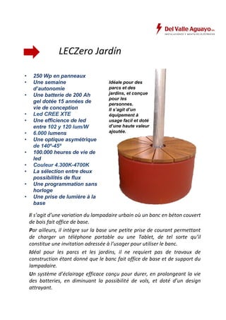 LECZero Jardín 
• 250 Wp en panneaux 
• Une semaine 
d’autonomie 
• Une batterie de 200 Ah 
gel dotée 15 années de 
vie de conception 
• Led CREE XTE 
• Une efficience de led 
entre 102 y 120 lum/W 
• 6.000 lumens 
• Une optique asymétrique 
de 140º-45º 
• 100.000 heures de vie de 
led 
• Couleur 4.300K-4700K 
• La sélection entre deux 
possibilités de flux 
• Une programmation sans 
horloge 
• Une prise de lumière à la 
base 
Idéale pour des 
parcs et des 
jardins, et conçue 
pour les 
personnes. 
Il s’agit d’un 
équipement à 
usage facil et doté 
d’une haute valeur 
ajoutée. 
Il s’agit d’une variation du lampadaire urbain où un banc en béton couvert 
de bois fait office de base. 
Par ailleurs, il intègre sur la base une petite prise de courant permettant 
de charger un téléphone portable ou une Tablet, de tel sorte qu’il 
constitue une invitation adressée à l’usager pour utiliser le banc. 
Idéal pour les parcs et les jardins, il ne requiert pas de travaux de 
construction étant donné que le banc fait office de base et de support du 
lampadaire. 
Un système d’éclairage efficace conçu pour durer, en prolongeant la vie 
des batteries, en diminuant la possibilité de vols, et doté d’un design 
attrayant. 
 