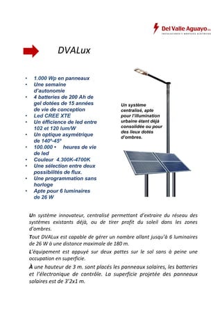 DVALux 
• 1.000 Wp en panneaux 
• Une semaine 
d’autonomie 
• 4 batteries de 200 Ah de 
gel dotées de 15 années 
de vie de conception 
• Led CREE XTE 
• Un éfficience de led entre 
102 et 120 lum/W 
• Un optique asymétrique 
de 140º-45º 
• 100.000 • heures de vie 
de led 
• Couleur 4.300K-4700K 
• Une sélection entre deux 
possibilités de flux. 
• Une programmation sans 
horloge 
• Apte pour 6 luminaires 
de 26 W 
Un système 
centralisé, apte 
pour l’illumination 
urbaine étant déjà 
consolidée ou pour 
des lieux dotés 
d’ombres. 
Un système innovateur, centralisé permettant d’extraire du réseau des 
systèmes existants déjà, ou de tirer profit du soleil dans les zones 
d’ombres. 
Tout DVALux est capable de gérer un nombre allant jusqu’à 6 luminaires 
de 26 W à une distance maximale de 180 m. 
L’équipement est appuyé sur deux pattes sur le sol sans à peine une 
occupation en superficie. 
À une hauteur de 3 m. sont placés les panneaux solaires, les batteries 
et l’électronique de contrôle. La superficie projetée des panneaux 
solaires est de 3’2x1 m. 
 