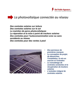 La photovoltaïque connectée au réseau 
Des centrales solaires sur toiture 
Des centrales solaires sur le sol 
Le maintien de parcs photovoltaïques 
La réparation et la mise à point de trackers solaires 
Des centrales pour l’autoconsommation avec ou sans 
excédents au réseau 
Des centrales pour des ventes à pool 
• Des panneaux de 
premières marques 
• La conception de projet, 
de démarches, 
l’installation, la mis en 
marche et l’entretien 
• Le remodelage de 
centrales existantes et la 
récupération de trackers 
solaires 
• L’entretien intégral de 
centrales solaires 
 