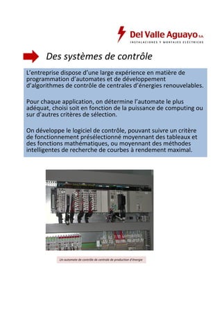 Des systèmes de contrôle 
L’entreprise dispose d’une large expérience en matière de 
programmation d’automates et de développement 
d’algorithmes de contrôle de centrales d’énergies renouvelables. 
Pour chaque application, on détermine l’automate le plus 
adéquat, choisi soit en fonction de la puissance de computing ou 
sur d’autres critères de sélection. 
On développe le logiciel de contrôle, pouvant suivre un critère 
de fonctionnement présélectionné moyennant des tableaux et 
des fonctions mathématiques, ou moyennant des méthodes 
intelligentes de recherche de courbes à rendement maximal. 
Un automate de contrôle de centrale de production d’énergie 
 