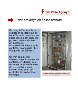 L’appareillage en basse tension 
On conçoit l’ensemble du 
câblage et des tableaux de 
contrôle et de puissance en 
basse tension. On place les 
plateaux des conducteurs 
de puissance, 
d’approvisionnement et de 
contrôle, y compris la fibre 
optique le cas échéant. 
On met en place les 
tableaux de puissance et de 
contrôle, en utilisant des 
systèmes de surveillance et 
de télé-contrôle pour 
faciliter l’entretien des 
centrales de production 
d’énergie. Un tableau compact de contrôle et de puissance d’une 
centrale de production d’énergie 
 