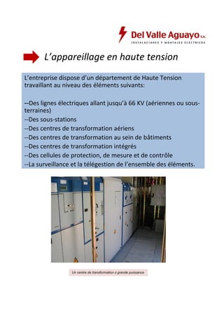 L’appareillage en haute tension 
L’entreprise dispose d’un département de Haute Tension 
travaillant au niveau des éléments suivants: 
--Des lignes électriques allant jusqu’à 66 KV (aériennes ou sous-terraines) 
--Des sous-stations 
--Des centres de transformation aériens 
--Des centres de transformation au sein de bâtiments 
--Des centres de transformation intégrés 
--Des cellules de protection, de mesure et de contrôle 
--La surveillance et la télégestion de l’ensemble des éléments. 
Un centre de transformation à grande puissance 
 
