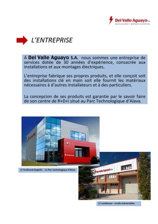 L’ENTREPRISE 
Á Del Valle Aguayo S.A. nous sommes une entreprise de 
services dotée de 30 années d’expérience, consacrée aux 
installations et aux montages électriques. 
L’entreprise fabrique ses propres produits, et elle conçoit soit 
des installations clé en main soit elle fournit les matériaux 
nécessaires à d’autres installateurs et à des particuliers. 
La concepcion de ses produits est garantie par le savoir faire 
de son centre de R+D+i situé au Parc Technologique d’Alava. 
C/ Ferdinand Zeppelin – Le Parc technologique d’Alava 
C/ Landaluzea – Jundiz Industrialdea 
 