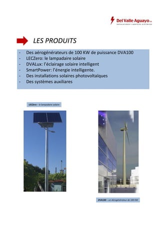 LES PRODUITS 
- Des aérogénérateurs de 100 KW de puissance DVA100 
- LECZero: le lampadaire solaire 
- DVALux: l’éclairage solaire intelligent 
- SmartPower: l’énergie intelligente. 
- Des installations solaires photovoltaïques 
- Des systèmes auxiliares 
DVA100 – un Aérogénérateur de 100 KW 
LECZero – le lampadaire solaire 
 