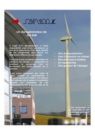 Un Aérogénérateur de 
100 KW 
• Une Autoproduction 
• Une Connexion au réseau 
• Des mini-parcs éoliens 
• Un repowering 
• Une gestion de l’énergie 
Il s’agit d’un aérogénérateur à haute 
disponibilité muni d’une surveillance on 
line de la machine et d’une haute fiabilité 
de ses composants étant donné une 
distribution éfficace de ses charges. 
Il est doté d’une conception permettant de 
minimiser les charges et d’augmenter au 
maximum la production tout en 
fournissant une haute sécurité de la 
machine. 
Il est conçu moyennant des outils de 
calcul certifiés et conformément à 
l’exigente norme IEC 61400-1. Par ailleurs, 
il est optimisé afin d’obtenir le rendement 
maximal sur l’ensemble de ses 
composants en vue d’une vie utile de 20 
ans. 
(*) Cet équipement ne 
sera disponible au sein 
du catalogue qu’à partir 
de la mi-2015. 
 