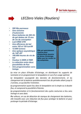 LECZero Viales (Routiers) 
• 500 Wp panneaux 
• Une semaine 
d’autonomie 
• Deux batteries de 200 Ah 
de gel dotées de 15 ans 
de vie de conception 
• Led CREE XTE 
• Une efficience de led 
entre 102 et 120 lum/W 
• 12.000 lumens 
• Une optique asymétrique 
de 140º-45º 
• 100.000 heures de vie de 
led 
• Couleur 4.300K-4.700K 
• La sélection entre deux 
possibilités de flux 
• Une programmation sans 
hologe 
Elle est spécialement 
conÇue pour 
d’importants besoins 
en terme d’éclairage, 
telles que les routes ou 
les autopistes. 
La mise en place d’études d’éclairage, en distribuant les supports de 
luminaire et en programmant le lampadaire en vue d’un usage optimal. 
Le lampadaire sauvegarde des données de fonctionnement, et du 
chargement de la batterie quotidiennement lors de périodes allant jusqu’à 
2 années, ce qui facilite l’entretien. 
La programmation ayant lieu dans le lampadaire est à simple ou à double 
flux, et comprend la possibilité d’éteinte. 
La programmation et le fonctionnement des cycles nocturnes a lieu sans 
horloge et sans date. 
Par ailleurs, en cas de détection de manque de chargement des batteries, 
elle travaille avec une réduction de flux pour protéger la batterie et pour 
prolonger la période d’éclairage. 
 