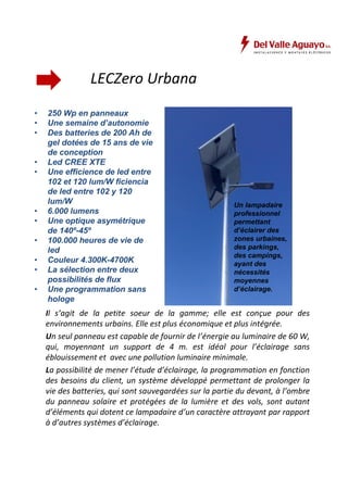 LECZero Urbana 
• 250 Wp en panneaux 
• Une semaine d’autonomie 
• Des batteries de 200 Ah de 
gel dotées de 15 ans de vie 
de conception 
• Led CREE XTE 
• Une efficience de led entre 
102 et 120 lum/W ficiencia 
de led entre 102 y 120 
lum/W 
• 6.000 lumens 
• Une optique asymétrique 
de 140º-45º 
• 100.000 heures de vie de 
led 
• Couleur 4.300K-4700K 
• La sélection entre deux 
possibilités de flux 
• Une programmation sans 
hologe 
Un lampadaire 
professionnel 
permettant 
d’éclairer des 
zones urbaines, 
des parkings, 
des campings, 
ayant des 
nécessités 
moyennes 
d’éclairage. 
Il s’agit de la petite soeur de la gamme; elle est conçue pour des 
environnements urbains. Elle est plus économique et plus intégrée. 
Un seul panneau est capable de fournir de l’énergie au luminaire de 60 W, 
qui, moyennant un support de 4 m. est idéal pour l’éclairage sans 
éblouissement et avec une pollution luminaire minimale. 
La possibilité de mener l’étude d’éclairage, la programmation en fonction 
des besoins du client, un système développé permettant de prolonger la 
vie des batteries, qui sont sauvegardées sur la partie du devant, à l’ombre 
du panneau solaire et protégées de la lumière et des vols, sont autant 
d’éléments qui dotent ce lampadaire d’un caractère attrayant par rapport 
à d’autres systèmes d’éclairage. 
 