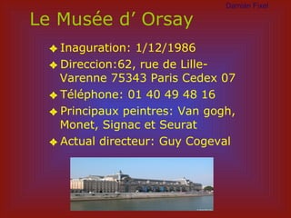 Le Musée d’ Orsay Inaguration: 1/12/1986 Direccion:62, rue de Lille-Varenne 75343 Paris Cedex 07 Téléphone: 01 40 49 48 16 Principaux peintres: Van gogh, Monet, Signac et Seurat Actual directeur: Guy Cogeval Dami án Fixel 