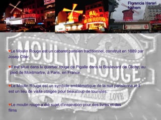 Le Moulin Rouge est un cabaret parisien   traditionnel, construit en 1889 par Josep Oller, Il est situé dans le quartier rouge de Pigalle dans le Boulevard de Clichy, au pied de Montmartre, à Paris, en France.  Le Moulin Rouge est un symbole emblématique de la nuit parisienne et il est un lieu de visite obligée pour beaucoup de touristes. Le moulin rouge a été sujet d'inspiration pour des livres et des films Florencia Harari Nahem 