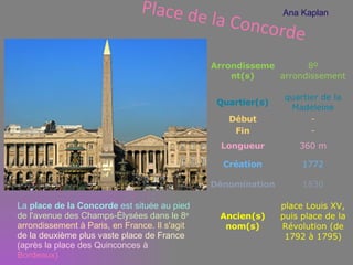 Place de la Concorde La  place de la Concorde  est située au pied  de l'avenue des Champs-Élysées dans le 8 e   arrondissement à Paris, en France. Il s'agit  de la deuxième plus vaste place de France  (après la place des Quinconces à  Bordeaux). Ana Kaplan Arrondissement(s) 8º arrondissement Quartier(s) quartier de la Madeleine Début - Fin - Longueur 360 m Création 1772 Dénomination 1830 Ancien(s )  nom(s ) place Louis XV, puis place de la Révolution (de 1792 à 1795) 