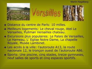 Distance du centre de París:  10 milles . M eilleurs  logements: Le cheval rouge, Atel Le Versailles, Pullman Versailles chateau. E xcursions plus populaires : Le Palais de Versailles, Le Hameau, L’ E glis e Notre Dame, La chapelle Royale, Musée Lambinet. Les accès à la ville : l’autoroute A13, la route nacionale 12, l e tronçon ouest de l'autoroute A86 . Sports: U ne piscine,  c inq stades, treize gymnases, neuf salles de sports et cinq espaces sportifs.  Versailles Mart ín Nagelberg 