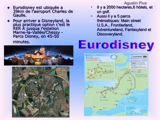 Eurodisney est ubiquée a 39km de l’aeroport Charles de Gaulle. Pour arriver a Disneyland, la plus practique option c’est le RER A jusqua l’estation Marne-la-Vallée/Chessy - Parcs Disney, en 45-50 minutes.   Il y a 2000 hectares,6 hôtels, et un golf. Aussi il y a 5 parcs thématiques: Main street U.S.A., Frontierland, Adventureland, Fantasyland et Discoveryland. Eurodisney Agust ín Piva 
