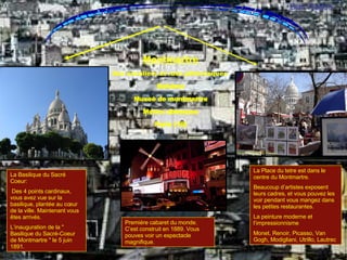 La Basilique du Sacré Coeur:   Des 4 points cardinaux, vous avez vue sur la basilique, plantée au cœur de la ville. Maintenant vous êtes arrivés. L’inauguration de la " Basilique du Sacré-Coeur de Montmartre " le 5 juin 1891.  La Place du tetre est dans le centre du Montmartre.  Beaucoup d’artistes exposent leurs cadres, et vous pouvez les voir pendant vous mangez dans les petites restaurantes. La peinture moderne et l’impressionnisme  Monet, Renoir, Picasso, Van Gogh, Modigliani, Utrillo, Lautrec  Montmartre Ses escaliers et rues pittoresques  Bohéme Museé de montmartre Metro: abbesses Paris (18) Premiére cabaret du monde. C’est construit en 1889. Vous pouves voir un espectacle magnifique. Montmartre-Place du tetre Dan Rajfus 