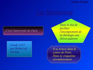 La Sorbonne C'est l'université de Paris Il se trouve dans le centre de Paris Dans le cinquième arrondissement   Dans le but de faciliter l'enseignement de la théologie aux élèves pauvres Fondé 1257 par Robert de Sorbón   Leandro Sinagra 