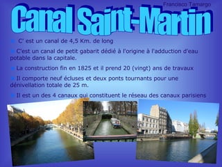 C’ est un canal de 4,5 Km. de long  C'est un canal de petit gabarit dédié à l'origine à l'adduction d'eau potable dans la capitale. La construction fin en 1825 et il prend 20 (vingt) ans de travaux Il comporte neuf écluses et deux ponts tournants pour une dénivellation totale de 25 m. Il est un des 4 canaux qui constituent le réseau des canaux parisiens Canal Saint-Martin Francisco Tamargo 
