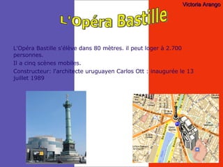 L'Opéra Bastille s'élève dans 80 mètres. il peut loger à 2.700 personnes. Il a cinq scènes mobiles. Constructeur: l'architecte uruguayen Carlos Ott : inaugurée le 13 juillet 1989 L'Opéra Bastille Victoria Arango 
