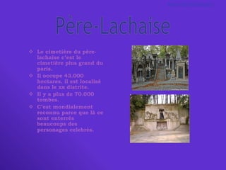 Le cimetière du père-lachaise c’est le cimetière plus grand du paris.  Il occupe 43.000 hectares. il est localisé dans le xx distrite. Il y a plus de 70.000 tombes.  C’est mondialement reconnu parce que là ce sont enterrés beaucoups des personages celebrès.   Père-Lachaise Maia   Brandstadter 