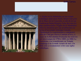 L'Église de la Madeleine est un temple catholique situé dans Paris. Située tout près de la Place de la Concorde, à côté de la rue Faubourgs Saint-Honoré, l'une des rues les plus commerciales. l'Église de la Madeleine attire la attention par son architecture en forme d'un temple classique romain. finalement La construction a commencé près du 1764 par Pierre Contant d'Ivry, à cause de la Révolution Française les oeuvres ont interrompu de 1790 à 1805, en 1806 La Madeleine s'est transformée en Temple hommage à la Grande Armée de mer. En 1842 cela a recommencé à être une église catholique. Duilio Camps 