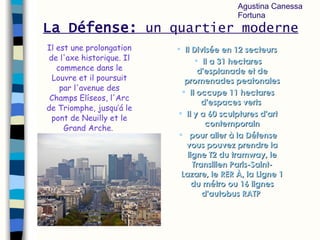 La Défense:   un quartier moderne Il   D ivisée en 12 secteurs  Il a 31 hectares d'esplanade et de promenades peatonales Il  occupe 11 hectares d'espaces verts  Il y a  60 sculptures d'art contemporain pour aller à la Défense vous pouvez prendre la ligne T2 du tramway, le Transilien Paris-Saint-Lazare, le RER À, la Ligne 1 du métro ou 16 lignes d'autobus RATP   Il  est une prolongation de l'axe historique.  Il  commence dans le Louvre et il poursuit par l'avenue des Champs Elíseos, l'Arc de Triomphe, jusqu’ á  le pont de Neuilly et le Grand Arche.   Agustina Canessa Fortuna 