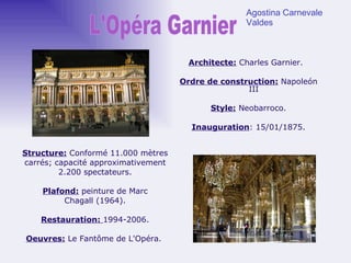 Architecte:  Charles Garnier.  Ordre de construction:   Napoleón III Style:  Neobarroco. Inauguration : 15/01/1875. Structure:  Conformé   11.000 mètres carrés; capacité approximativement 2.200 spectateurs. Plafond:  peinture de Marc Chagall (1964). Restauration:  1994-2006. Oeuvres:  Le Fantôme de L'Opéra.  L'Opéra Garnier Agostina Carnevale Valdes 