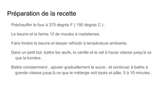 Préparation de la recette
Préchauffer le four à 375 degrés F ( 190 degrés C ) .
Le beurre et la farine 12 de moules à madeleines.
Faire fondre le beurre et laisser refroidir à température ambiante.
Dans un petit bol, battre les œufs, la vanille et le sel à haute vitesse jusqu'à ce
que la lumière .
Battre constamment , ajouter graduellement le sucre ; et continuer à battre à
grande vitesse jusqu'à ce que le mélange soit épais et pâle, 5 à 10 minutes .
 