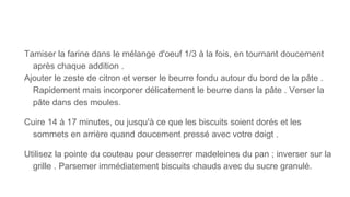 Tamiser la farine dans le mélange d'oeuf 1/3 à la fois, en tournant doucement
après chaque addition .
Ajouter le zeste de citron et verser le beurre fondu autour du bord de la pâte .
Rapidement mais incorporer délicatement le beurre dans la pâte . Verser la
pâte dans des moules.
Cuire 14 à 17 minutes, ou jusqu'à ce que les biscuits soient dorés et les
sommets en arrière quand doucement pressé avec votre doigt .
Utilisez la pointe du couteau pour desserrer madeleines du pan ; inverser sur la
grille . Parsemer immédiatement biscuits chauds avec du sucre granulé.
 