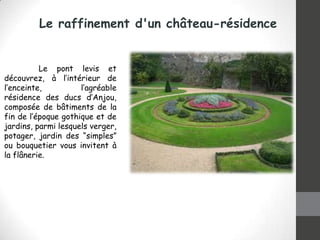 Le raffinement d'un château-résidence

Le pont levis et
découvrez, à l’intérieur de
l’enceinte,
l’agréable
résidence des ducs d’Anjou,
composée de bâtiments de la
fin de l’époque gothique et de
jardins, parmi lesquels verger,
potager, jardin des “simples”
ou bouquetier vous invitent à
la flânerie.

 
