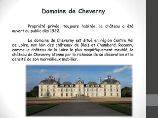Domaine de Cheverny
Propriété privée, toujours habitée, le château a été
ouvert au public dès 1922.
Le domaine de Cheverny est situé en région Centre Val
de Loire, non loin des châteaux de Blois et Chambord. Reconnu
comme le château de la Loire le plus magnifiquement meublé, le
château de Cheverny étonne par la richesse de sa décoration et la
densité de son merveilleux mobilier.

 