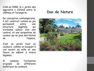 Créé en 2006, le « jardin des
apprentis » s’étend entre le
château et l’orangerie.
De conception contemporaine,
il est construit comme un jeu
permanent
entre
une
structure
végétale,
qui
s’ordonne autour d’un axe
central, et une serpentine de
couleur qui se joue des limites
de
l’espace.
C’est un jardin haut en
couleurs, comme un bouquet à
ciel ouvert où mille et une
fleurs se mêlent à divers
légumes.
Il
combine
l’utilisation
originale
de
différents
matériaux de couleurs.

Duo de Nature

 